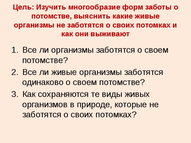 Цель: Изучить многообразие форм заботы о потомстве, выяснить какие живые организмы не заботятся о своих потомках и как они выживают Все ли организмы заботятся о своем потомстве? Все ли живые организмы заботятся одинаково о своем потомстве? Как сохраняются те виды живых организмов в природе, которые не заботятся о своих потомках? 