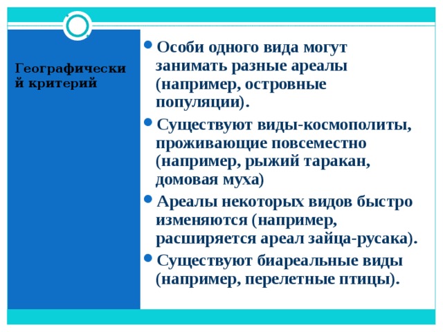 Особи одного вида могут занимать разные ареалы (например, островные популяции). Существуют виды-космополиты, проживающие повсеместно (например, рыжий таракан, домовая муха) Ареалы некоторых видов быстро изменяются (например, расширяется ареал зайца-русака). Существуют биареальные виды (например, перелетные птицы).  Географический критерий 