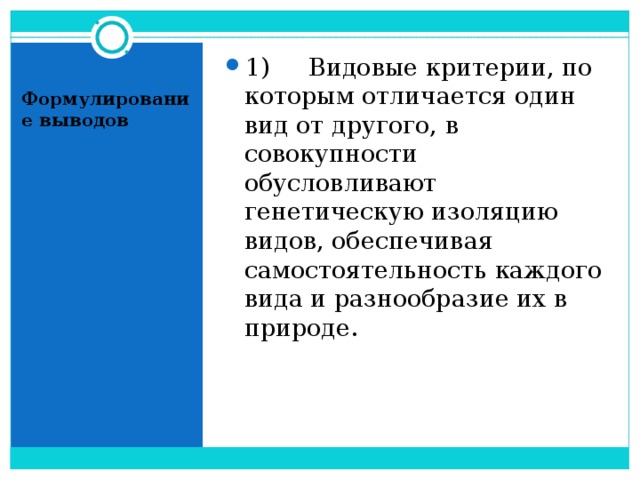 1)     Видовые критерии, по которым отличается один вид от другого, в совокупности обусловливают генетическую изоляцию видов, обеспечивая самостоятельность каждого вида и разнообразие их в природе.  Формулирование выводов 