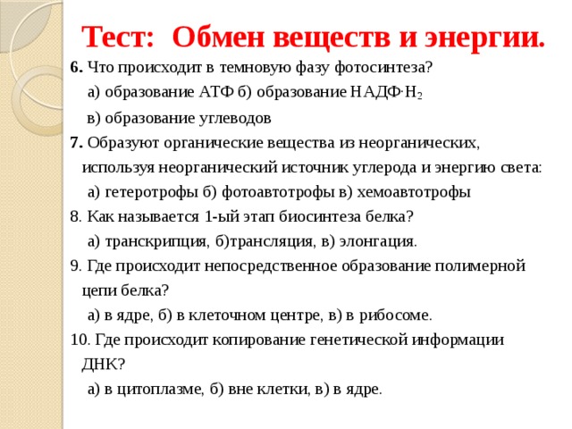 Тест: Обмен веществ и энергии. 6. Что происходит в темновую фазу фотосинтеза?  а) образование АТФ б) образование НАДФ·Н 2   в) образование углеводов 7. Образуют органические вещества из неорганических, используя неорганический источник углерода и энергию света:  а) гетеротрофы б) фотоавтотрофы в) хемоавтотрофы 8. Как называется 1-ый этап биосинтеза белка?  а) транскрипция, б)трансляция, в) элонгация. 9. Где происходит непосредственное образование полимерной цепи белка?  а) в ядре, б) в клеточном центре, в) в рибосоме. 10. Где происходит копирование генетической информации ДНК?  а) в цитоплазме, б) вне клетки, в) в ядре. 