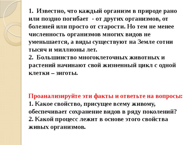 1. Известно, что каждый организм в природе рано или поздно погибает - от других организмов, от болезней или просто от старости. Но тем не менее численность организмов многих видов не уменьшается, а виды существуют на Земле сотни тысяч и миллионы лет.  2. Большинство многоклеточных животных и растений начинают свой жизненный цикл с одной клетки – зиготы.    Проанализируйте эти факты и ответьте на вопросы:  1. Какое свойство, присущее всему живому, обеспечивает сохранение видов в ряду поколений?  2. Какой процесс лежит в основе этого свойства живых организмов. 