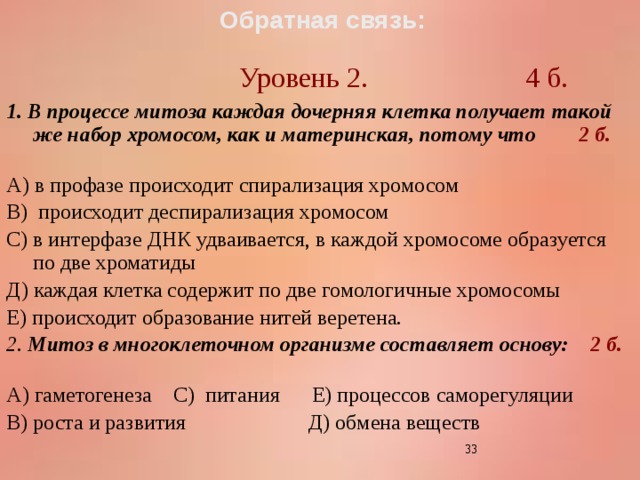 Обратная связь:   Уровень 2. 4 б. 1. В процессе митоза каждая дочерняя клетка получает такой же набор хромосом, как и материнская, потому что 2 б.  А) в профазе происходит спирализация хромосом В) происходит деспирализация хромосом С) в интерфазе ДНК удваивается, в каждой хромосоме образуется по две хроматиды Д) каждая клетка содержит по две гомологичные хромосомы Е) происходит образование нитей веретена. 2. Митоз в многоклеточном организме составляет основу: 2 б.  А) гаметогенеза С) питания Е) процессов саморегуляции В) роста и развития Д) обмена веществ  