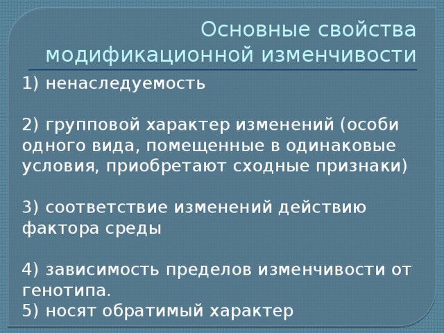 Основные свойства модификационной изменчивости 1) ненаследуемость 2) групповой характер изменений (особи одного вида, помещенные в одинаковые условия, приобретают сходные признаки) 3) соответствие изменений действию фактора среды 4) зависимость пределов изменчивости от генотипа. 5) носят обратимый характер 