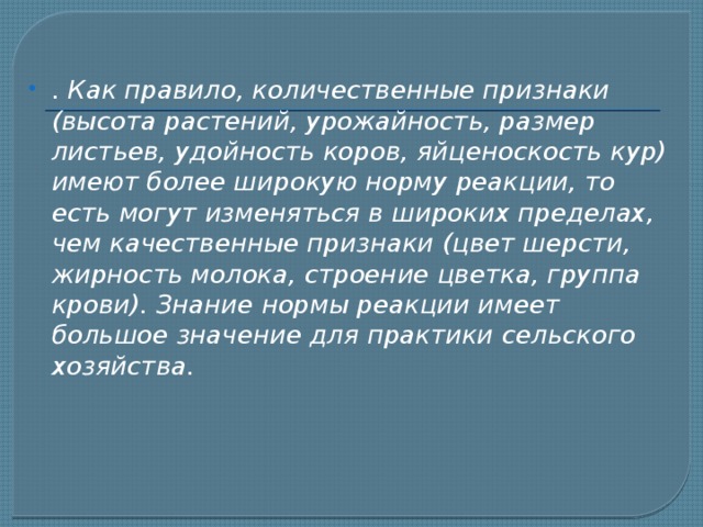 . Как правило, количественные признаки (высота растений, урожайность, размер листьев, удойность коров, яйценоскость кур) имеют более широкую норму реакции, то есть могут изменяться в широких пределах, чем качественные признаки (цвет шерсти, жирность молока, строение цветка, группа крови). Знание нормы реакции имеет большое значение для практики сельского хозяйства. 
