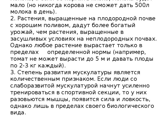 1. Если корову кормить хорошо, она даст много молока, а если ее кормить плохо, молока будет мало (но никогда корова не сможет дать 500л молока в день).  2. Растения, выращенные на плодородной почве с хорошим поливом, дадут более богатый урожай, чем растения, выращенные в засушливых условиях на неплодородных почвах. Однако любое растение вырастает только в пределах определенной нормы (например, томат не может вырасти до 5 м и давать плоды по 2-3 кг каждый).  3. Степень развития мускулатуры является количественным признаком. Если люди со слаборазвитой мускулатурой начнут усиленно тренироваться в спортивной секции, то у них разовьются мышцы, появится сила и ловкость, однако лишь в пределах своего биологического вида.   