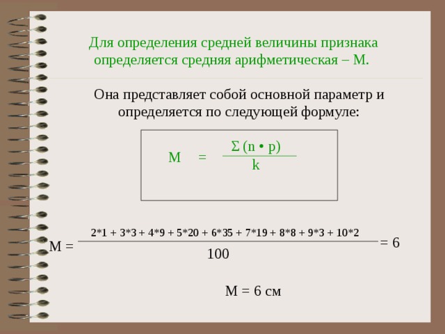 Для определения средней величины признака определяется средняя арифметическая – М.  Она представляет собой основной параметр и определяется по следующей формуле: Σ (n • р) М = k 2*1 + 3*3 + 4*9 + 5*20 + 6*35 + 7*19 + 8*8 + 9*3 + 10*2 = 6 М = 100 М = 6 см 