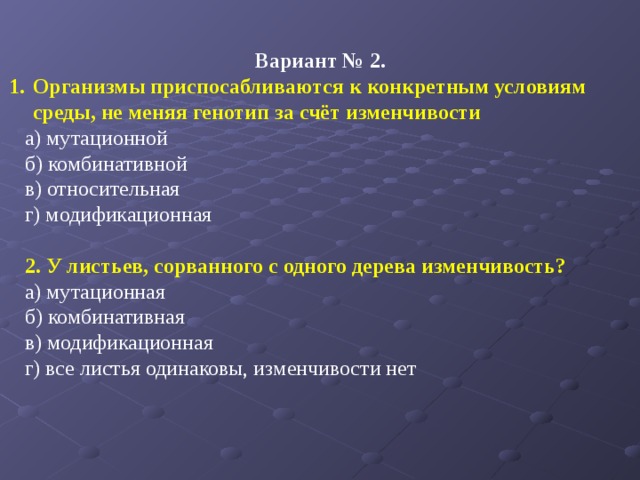 Вариант № 2. Организмы приспосабливаются к конкретным условиям среды, не меняя генотип за счёт изменчивости а) мутационной б) комбинативной в) относительная г) модификационная   2. У листьев, сорванного с одного дерева изменчивость? а) мутационная б) комбинативная в) модификационная г) все листья одинаковы, изменчивости нет   