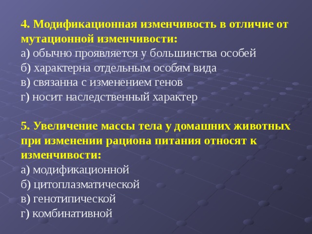   4. Модификационная изменчивость в отличие от мутационной изменчивости: а) обычно проявляется у большинства особей б) характерна отдельным особям вида в) связанна с изменением генов г) носит наследственный характер   5. Увеличение массы тела у домашних животных при изменении рациона питания относят к изменчивости: а) модификационной б) цитоплазматической в) генотипической г) комбинативной 