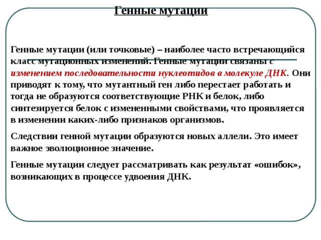 Генные мутации  Генные мутации (или точковые) – наиболее часто встречающийся класс мутационных изменений. Генные мутации связаны с изменением последовательности нуклеотидов в молекуле ДНК . Они приводят к тому, что мутантный ген либо перестает работать и тогда не образуются соответствующие РНК и белок, либо синтезируется белок с измененными свойствами, что проявляется в изменении каких-либо признаков организмов. Следствии генной мутации образуются новых аллели. Это имеет важное эволюционное значение. Генные мутации следует рассматривать как результат «ошибок», возникающих в процессе удвоения ДНК. 