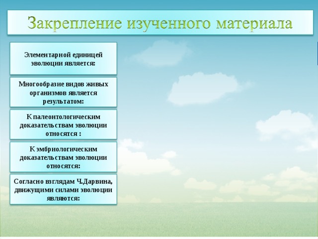 сходство зародышей у организмов разного вида Элементарной единицей эволюции является: сходство зародышей у организмов разного вида Многообразие видов живых организмов является результатом: ископаемые переходные формы организмов ископаемые переходные формы организмов К палеонтологическим доказательствам эволюции относятся : комбинативной изменчивости комбинативной изменчивости постепенное усложнение строения организмов в ходе эволюции К эмбриологическим доказательствам эволюции относятся: постепенное усложнение строения организмов в ходе эволюции отдельный вид Согласно взглядам Ч.Дарвина, движущими силами эволюции являются: отдельный вид 