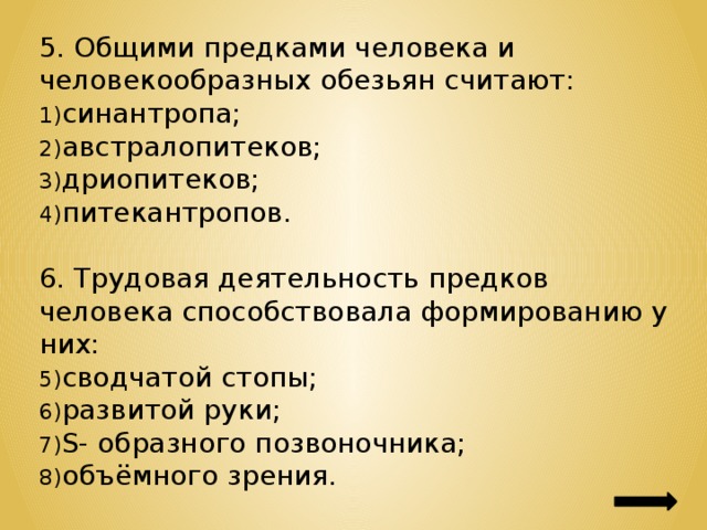 5. Общими предками человека и человекообразных обезьян считают: синантропа; австралопитеков; дриопитеков; питекантропов. 6. Трудовая деятельность предков человека способствовала формированию у них: сводчатой стопы; развитой руки; S- образного позвоночника; объёмного зрения. 