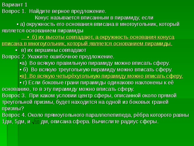 Вариант 1 Вопрос 1. Найдите верное предложение.  Конус называется вписанным в пирамиду, если ▪ а) окружность его основания вписана в многоугольник, который является основанием пирамиды  ▪ б) их высоты совпадают, а окружность основания конуса вписана в многоугольник, который является основанием пирамиды. ▪  в) их вершины совпадают Вопрос 2. Укажите ошибочное предложение. ▪ а) Во всякую правильную пирамиду можно вписать сферу. ▪ б) Во всякую треугольную пирамиду можно вписать сферу.  ▪ в) Во всякую четырёхугольную пирамиду можно вписать сферу. ▪ г) Если боковые грани пирамиды одинаково наклонены к её основанию, то в эту пирамиду можно вписать сферу. Вопрос 3. При каком условии центр сферы, описанной около прямой треугольной призмы, будет находится на одной из боковых граней призмы? Вопрос 4. Около прямоугольного параллелепипеда, рёбра которого равны 1дм, 5дм, и дм, описана сфера. Вычислите радиус сферы. 