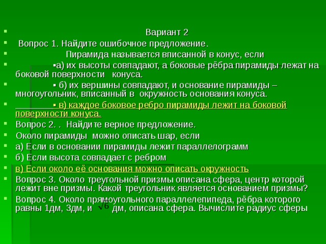  Вариант 2  Вопрос 1. Найдите ошибочное предложение.  Пирамида называется вписанной в конус, если ▪ а) их высоты совпадают, а боковые рёбра пирамиды лежат на боковой поверхности конуса. ▪ б) их вершины совпадают, и основание пирамиды – многоугольник, вписанный в окружность основания конуса.  ▪ в) каждое боковое ребро пирамиды лежит на боковой поверхности конуса. Вопрос 2. . Найдите верное предложение. Около пирамиды можно описать шар, если а) Если в основании пирамиды лежит параллелограмм б) Если высота совпадает с ребром в) Если около её основания можно описать окружность Вопрос 3. Около треугольной призмы описана сфера, центр которой лежит вне призмы. Какой треугольник является основанием призмы? Вопрос 4. Около прямоугольного параллелепипеда, рёбра которого равны 1дм, 3дм, и дм, описана сфера. Вычислите радиус сферы 