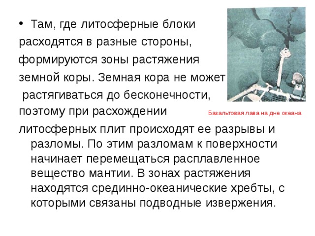 Там, где литосферные блоки расходятся в разные стороны, формируются зоны растяжения земной коры. Земная кора не может  растягиваться до бесконечности, поэтому при расхождении Базальтовая лава на дне океана литосферных плит происходят ее разрывы и разломы. По этим разломам к поверхности начинает перемещаться расплавленное вещество мантии. В зонах растяжения находятся срединно-океанические хребты, с которыми связаны подводные извержения. 