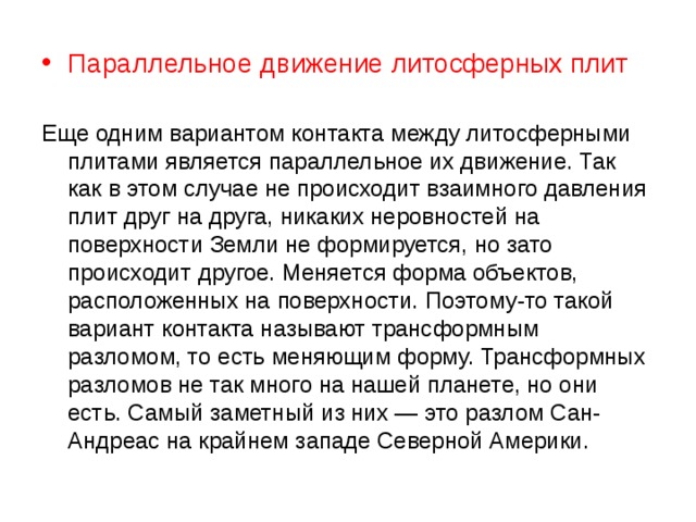 Параллельное движение литосферных плит Еще одним вариантом контакта между литосферными плитами является параллельное их движение. Так как в этом случае не происходит взаимного давления плит друг на друга, никаких неровностей на поверхности Земли не формируется, но зато происходит другое. Меняется форма объектов, расположенных на поверхности. Поэтому-то такой вариант контакта называют трансформным разломом, то есть меняющим форму. Трансформных разломов не так много на нашей планете, но они есть. Самый заметный из них — это разлом Сан-Андреас на крайнем западе Северной Америки. 
