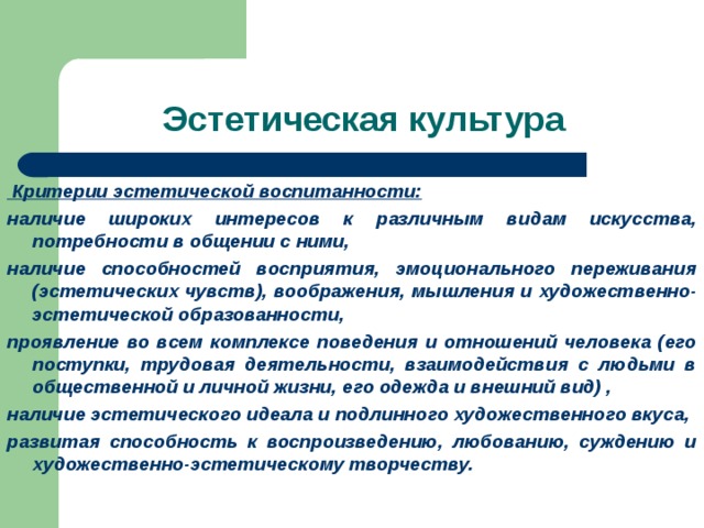  Критерии эстетической воспитанности: наличие широких интересов к различным видам искусства, потребности в общении с ними, наличие способностей восприятия, эмоционального переживания (эстетических чувств), воображения, мышления и художественно-эстетической образованности, проявление во всем комплексе поведения и отношений человека (его поступки, трудовая деятельности, взаимодействия с людьми в общественной и личной жизни, его одежда и внешний вид) , наличие эстетического идеала и подлинного художественного вкуса, развитая способность к воспроизведению, любованию, суждению и художественно-эстетическому творчеству. 