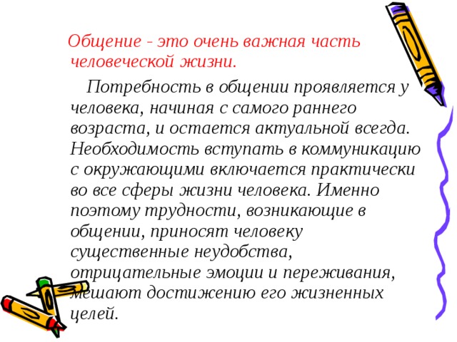   Общение - это очень важная часть человеческой жизни.  Потребность в общении проявляется у человека, начиная с самого раннего возраста, и остается актуальной всегда. Необходимость вступать в коммуникацию с окружающими включается практически во все сферы жизни человека. Именно поэтому трудности, возникающие в общении, приносят человеку существенные неудобства, отрицательные эмоции и переживания, мешают достижению его жизненных целей. 