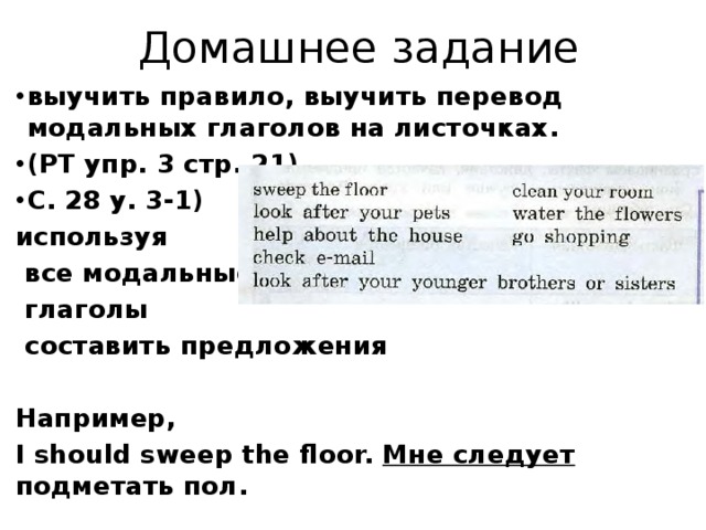 Домашнее задание выучить правило, выучить перевод модальных глаголов на листочках. (РТ упр. 3 стр. 21) С. 28 у. 3-1) используя  все модальные  глаголы  составить предложения  Например, I should sweep the floor. Мне следует подметать пол.  