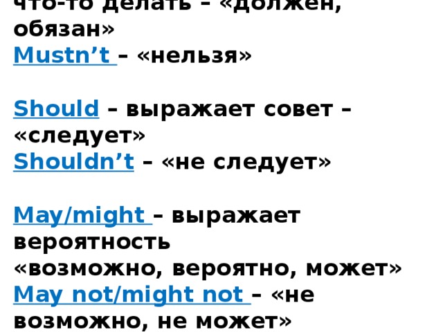 Must – выражает необходимость что-то делать – «должен, обязан»  Mustn’t – «нельзя»   Should  – выражает совет – «следует»  Shouldn’t  – «не следует»   May/might – выражает вероятность  «возможно, вероятно, может»  May not/might not – «не возможно, не может»   