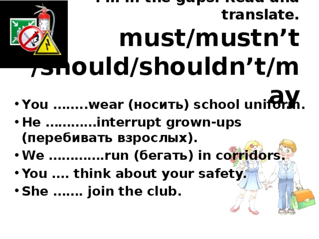 Fill in the gaps. Read and translate.  must/mustn’t  /should/shouldn’t/may You ……..wear (носить) school uniform. He …………interrupt grown-ups (перебивать взрослых). We ………….run (бегать) in corridors. You …. think about your safety. She ……. join the club. 