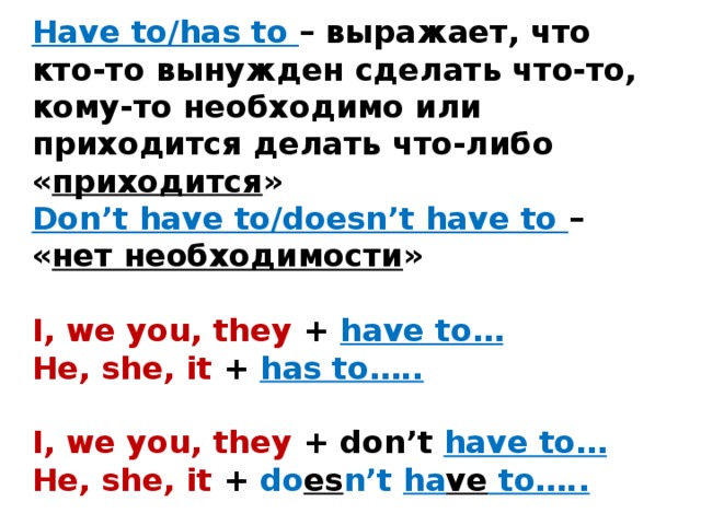 Have to/has to – выражает, что кто-то вынужден сделать что-то, кому-то необходимо или приходится делать что-либо « приходится »  Don’t have to/doesn’t have to – « нет необходимости »   I, we you, they + have to…  He, she, it +  has to…..   I, we you, they + don’t have to…  He, she, it + do es n’t ha ve to…..          