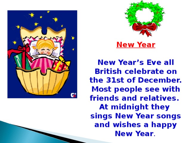 New Year  New Year’s Eve all British celebrate on the 31st of December. Most people see with friends and relatives. At midnight they sings New Year songs and wishes a happy New Year .  