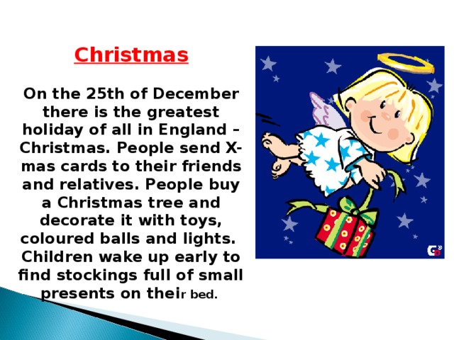Christmas  On the 25th of December there is the greatest holiday of all in England – Christmas. People send X-mas cards to their friends and relatives. People buy a Christmas tree and decorate it with toys, coloured balls and lights. Children wake up early to find stockings full of small presents on thei r bed.  