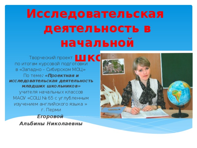 Исследовательская деятельность в начальной школе  Творческий проект по итогам курсовой подготовки в «Западно – Сибирском МОЦ» По теме : «Проектная и исследовательская деятельность младших школьников» учителя начальных классов МАОУ «СОШ № 65 с углубленным изучением английского языка » г. Перми Егоровой Альбины Николаевны 