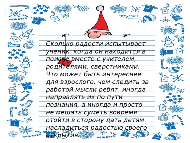 Сколько радости испытывает ученик, когда он находится в поиске вместе с учителем, родителями, сверстниками. Что может быть интереснее для взрослого, чем следить за работой мысли ребят, иногда направлять их по пути познания, а иногда и просто не мешать суметь вовремя отойти в сторону дать детям насладиться радостью своего открытия. 