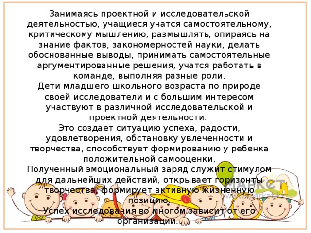 Занимаясь проектной и исследовательской деятельностью, учащиеся учатся самостоятельному, критическому мышлению, размышлять, опираясь на знание фактов, закономерностей науки, делать обоснованные выводы, принимать самостоятельные аргументированные решения, учатся работать в команде, выполняя разные роли. Дети младшего школьного возраста по природе своей исследователи и с большим интересом участвуют в различной исследовательской и проектной деятельности. Это создает ситуацию успеха, радости, удовлетворения, обстановку увлеченности и творчества, способствует формированию у ребенка положительной самооценки. Полученный эмоциональный заряд служит стимулом для дальнейших действий, открывает горизонты творчества, формирует активную жизненную позицию. Успех исследования во многом зависит от его организации.   