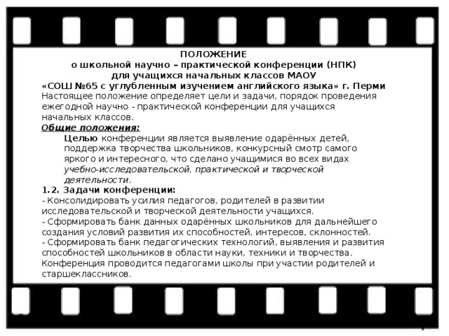 ПОЛОЖЕНИЕ о школьной научно – практической конференции (НПК) для учащихся начальных классов МАОУ «СОШ №65 с углубленным изучением английского языка» г. Перми Настоящее положение определяет цели и задачи, порядок проведения ежегодной научно - практической конференции для учащихся начальных классов. Общие положения: Целью конференции является выявление одарённых детей, поддержка творчества школьников, конкурсный смотр самого яркого и интересного, что сделано учащимися во всех видах учебно-исследовательской, практической и творческой деятельности . 1.2. Задачи конференции: - Консолидировать усилия педагогов, родителей в развитии исследовательской и творческой деятельности учащихся. - Сформировать банк данных одарённых школьников для дальнейшего создания условий развития их способностей, интересов, склонностей. - Сформировать банк педагогических технологий, выявления и развития способностей школьников в области науки, техники и творчества. Конференция проводится педагогами школы при участии родителей и старшеклассников. 