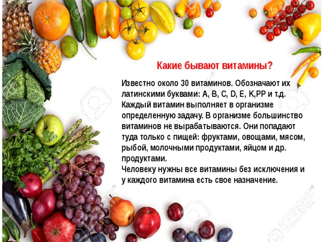  Какие бывают витамины?  Известно около 30 витаминов. Обозначают их латинскими буквами: А, B, C, D, E, K,PP и т.д. Каждый витамин выполняет в организме определенную задачу. В организме большинство витаминов не вырабатываются. Они попадают туда только с пищей: фруктами, овощами, мясом, рыбой, молочными продуктами, яйцом и др. продуктами. Человеку нужны все витамины без исключения и у каждого витамина есть свое назначение.  