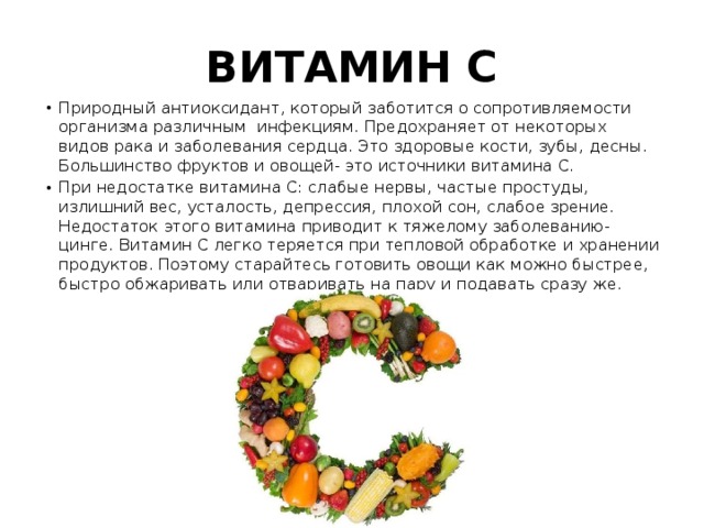 ВИТАМИН С Природный антиоксидант, который заботится о сопротивляемости организма различным инфекциям. Предохраняет от некоторых видов рака и заболевания сердца. Это здоровые кости, зубы, десны. Большинство фруктов и овощей- это источники витамина С. При недостатке витамина С: слабые нервы, частые простуды, излишний вес, усталость, депрессия, плохой сон, слабое зрение. Недостаток этого витамина приводит к тяжелому заболеванию- цинге. Витамин С легко теряется при тепловой обработке и хранении продуктов. Поэтому старайтесь готовить овощи как можно быстрее, быстро обжаривать или отваривать на пару и подавать сразу же. 