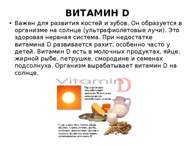 ВИТАМИН D   Важен для развития костей и зубов. Он образуется в организме на солнце (ультрафиолетовые лучи). Это здоровая нервная система. При недостатке витамина D развивается рахит, особенно часто у детей. Витамин D есть в молочных продуктах, яйце, жирной рыбе, петрушке, смородине и семенах подсолнуха. Организм вырабатывает витамин D на солнце. 