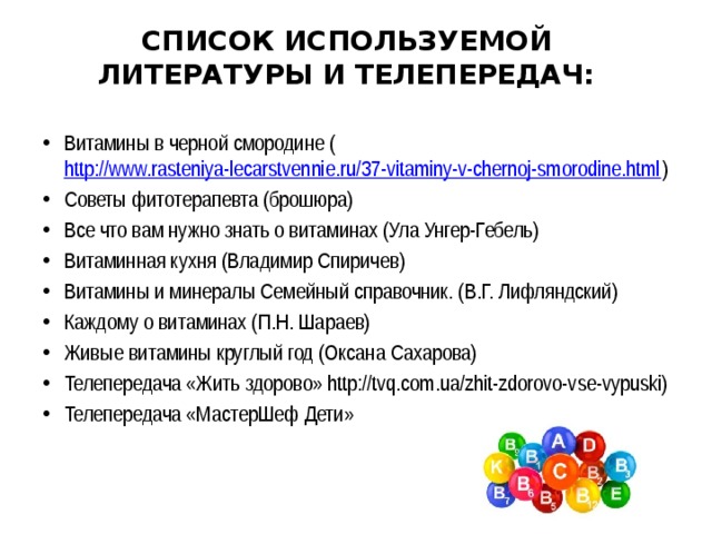 СПИСОК ИСПОЛЬЗУЕМОЙ ЛИТЕРАТУРЫ И ТЕЛЕПЕРЕДАЧ:   Витамины в черной смородине ( http://www.rasteniya-lecarstvennie.ru/37-vitaminy-v-chernoj-smorodine.html ) Советы фитотерапевта (брошюра) Все что вам нужно знать о витаминах (Ула Унгер-Гебель) Витаминная кухня (Владимир Спиричев) Витамины и минералы Семейный справочник. (В.Г. Лифляндский) Каждому о витаминах (П.Н. Шараев) Живые витамины круглый год (Оксана Сахарова) Телепередача «Жить здорово» http://tvq.com.ua/zhit-zdorovo-vse-vypuski) Телепередача «МастерШеф Дети» 