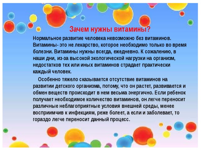  Зачем нужны витамины? Нормальное развитие человека невозможно без витаминов. Витамины- это не лекарство, которое необходимо только во время болезни. Витамины нужны всегда, ежедневно. К сожалению, в наши дни, из-за высокой экологической нагрузки на организм, недостатков тех или иных витаминов страдает практически каждый человек.  Особенно тяжело сказывается отсутствие витаминов на развитии детского организма, потому, что он растет, развивается и обмен веществ происходит в нем весьма энергично. Если ребенок получает необходимое количество витаминов, он легче переносит различные неблагоприятные условия внешней среды, менее восприимчив к инфекциям, реже болеет, а если и заболевает, то гораздо легче переносит данный процесс. 