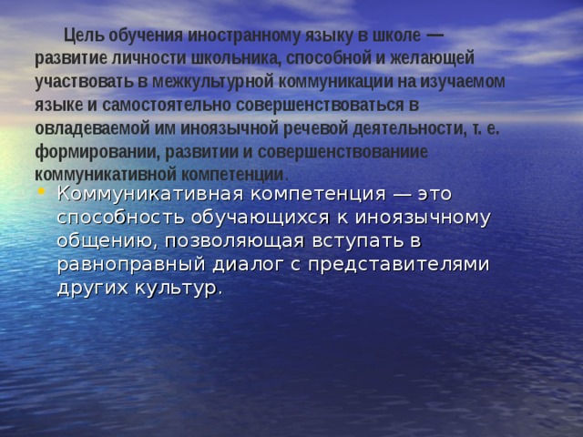 Цель обучения иностранному языку в школе — развитие личности школьника, способной и желающей участвовать в межкультурной коммуникации на изучаемом языке и самостоятельно совершенствоваться в овладеваемой им иноязычной речевой деятельности, т. е. формировании, развитии и совершенствованиие коммуникативной компетенции . Коммуникативная компетенция — это способность обучающихся к иноязычному общению, позволяющая вступать в равноправный диалог с представителями других культур. 