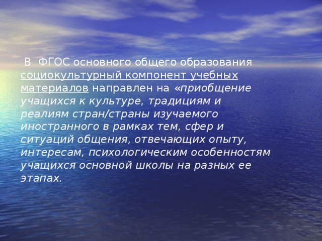  В ФГОС основного общего образования социокультурный компонент учебных материалов  направлен на  « приобщение учащихся к культуре, традициям и реалиям стран/страны изучаемого иностранного в рамках тем, сфер и ситуаций общения, отвечающих опыту, интересам, психологическим особенностям учащихся основной школы на разных ее этапах.      