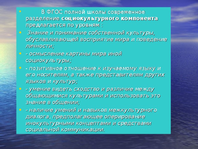   В ФГОС полной школы современное разделение социокультурного компонента предлагается по уровням :  Знание и понимание собственной культуры, обуславливающей восприятие мира и поведение личности; - осмысление картины мира иной социокультуры; - позитивное отношение к изучаемому языку и его носителям, а также представителям других языков и культур; - умение видеть сходство и различие между общающимися культурами и использовать это знание в общении; - наличие умений и навыков межкультурного диалога, предполагающее оперирование инокультурными концептами и средствами социальной коммуникации. 