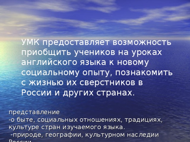 УМК предоставляет возможность приобщить учеников на уроках английского языка к новому социальному опыту, познакомить с жизнью их сверстников в России и других странах. представление  -о быте, социальных отношениях, традициях, культуре стран изучаемого языка.  -природе, географии, культурном наследии России. 