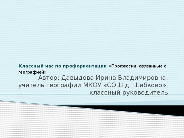    Классный час по профориентации « Профессии, связанные с географией»   Автор: Давыдова Ирина Владимировна, учитель географии МКОУ «СОШ д. Шибково», классный руководитель 