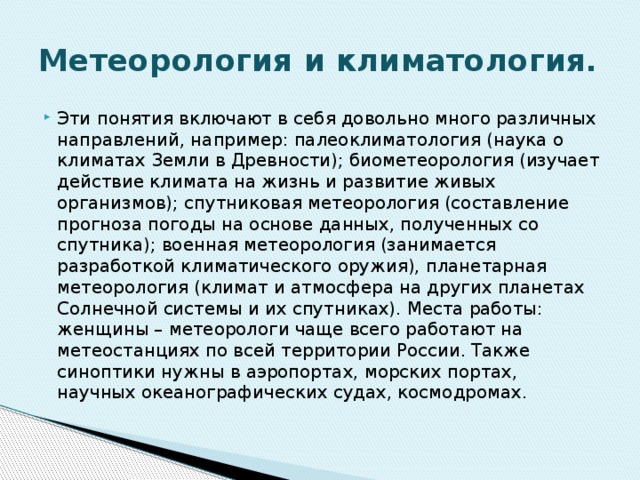Метеорология и климатология. Эти понятия включают в себя довольно много различных направлений, например: палеоклиматология (наука о климатах Земли в Древности); биометеорология (изучает действие климата на жизнь и развитие живых организмов); спутниковая метеорология (составление прогноза погоды на основе данных, полученных со спутника); военная метеорология (занимается разработкой климатического оружия), планетарная метеорология (климат и атмосфера на других планетах Солнечной системы и их спутниках). Места работы: женщины – метеорологи чаще всего работают на метеостанциях по всей территории России. Также синоптики нужны в аэропортах, морских портах, научных океанографических судах, космодромах. 
