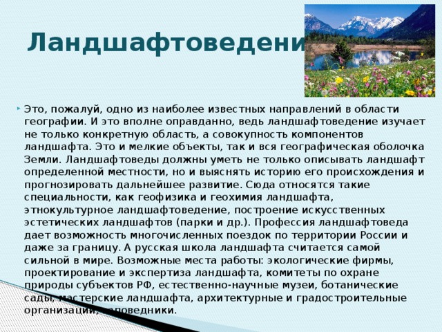Ландшафтоведение. Это, пожалуй, одно из наиболее известных направлений в области географии. И это вполне оправданно, ведь ландшафтоведение изучает не только конкретную область, а совокупность компонентов ландшафта. Это и мелкие объекты, так и вся географическая оболочка Земли. Ландшафтоведы должны уметь не только описывать ландшафт определенной местности, но и выяснять историю его происхождения и прогнозировать дальнейшее развитие. Сюда относятся такие специальности, как геофизика и геохимия ландшафта, этнокультурное ландшафтоведение, построение искусственных эстетических ландшафтов (парки и др.). Профессия ландшафтоведа дает возможность многочисленных поездок по территории России и даже за границу. А русская школа ландшафта считается самой сильной в мире. Возможные места работы: экологические фирмы, проектирование и экспертиза ландшафта, комитеты по охране природы субъектов РФ, естественно-научные музеи, ботанические сады, мастерские ландшафта, архитектурные и градостроительные организации, заповедники. 