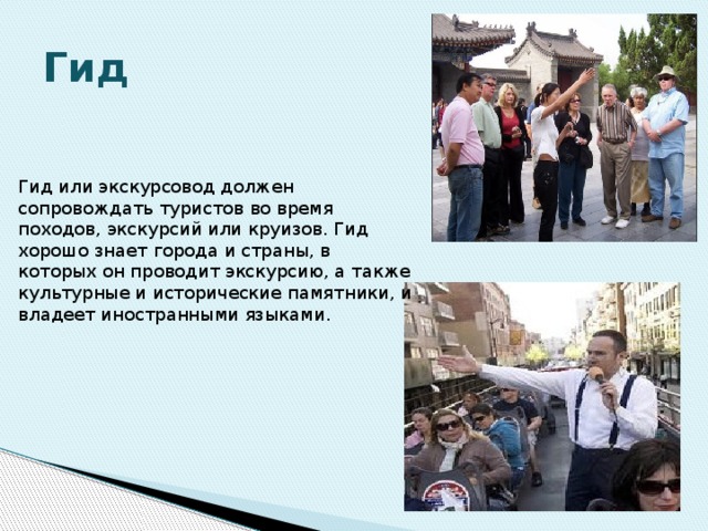 Гид Гид или экскурсовод должен сопровождать туристов во время походов, экскурсий или круизов. Гид хорошо знает города и страны, в которых он проводит экскурсию, а также культурные и исторические памятники, и владеет иностранными языками. 