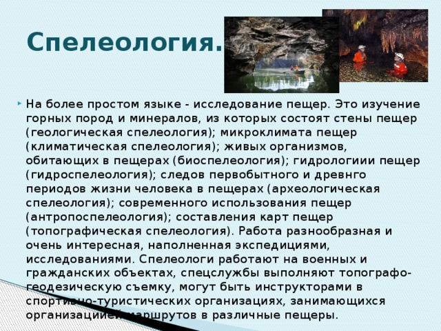 Спелеология. На более простом языке - исследование пещер. Это изучение горных пород и минералов, из которых состоят стены пещер (геологическая спелеология); микроклимата пещер (климатическая спелеология); живых организмов, обитающих в пещерах (биоспелеология); гидрологиии пещер (гидроспелеология); следов первобытного и древнго периодов жизни человека в пещерах (археологическая спелеология); современного использования пещер (антропоспелеология); составления карт пещер (топографическая спелеология). Работа разнообразная и очень интересная, наполненная экспедициями, исследованиями. Спелеологи работают на военных и гражданских объектах, спецслужбы выполняют топографо-геодезическую съемку, могут быть инструкторами в спортивно-туристических организациях, занимающихся организациией маршрутов в различные пещеры. 