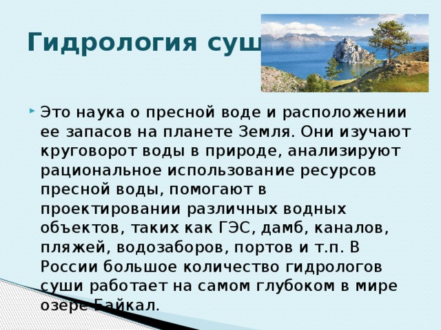 Гидрология суши. Это наука о пресной воде и расположении ее запасов на планете Земля. Они изучают круговорот воды в природе, анализируют рациональное использование ресурсов пресной воды, помогают в проектировании различных водных объектов, таких как ГЭС, дамб, каналов, пляжей, водозаборов, портов и т.п. В России большое количество гидрологов суши работает на самом глубоком в мире озере Байкал. 