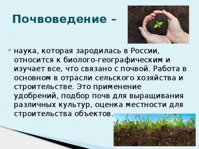 Почвоведение – наука, которая зародилась в России, относится к биолого-географическим и изучает все, что связано с почвой. Работа в основном в отрасли сельского хозяйства и строительстве. Это применение удобрений, подбор почв для выращивания различных культур, оценка местности для строительства объектов. 