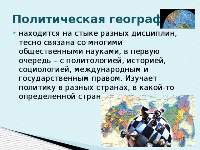 Политическая география находится на стыке разных дисциплин, тесно связана со многими общественными науками, в первую очередь – с политологией, историей, социологией, международным и государственным правом. Изучает политику в разных странах, в какой-то определенной стране, или ее части. 