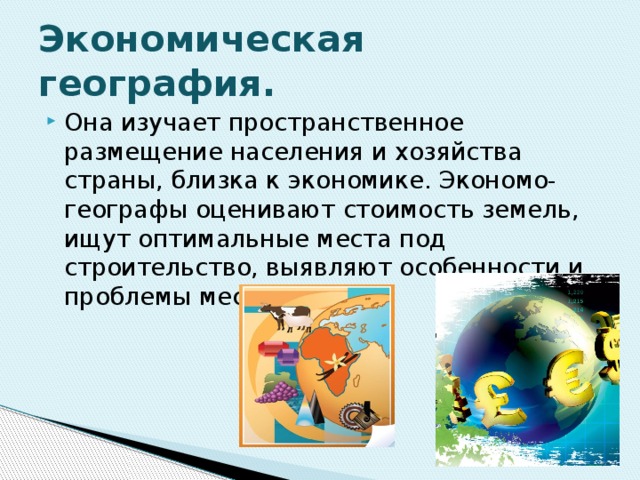 Экономическая география. Она изучает пространственное размещение населения и хозяйства страны, близка к экономике. Экономо-географы оценивают стоимость земель, ищут оптимальные места под строительство, выявляют особенности и проблемы местности. 
