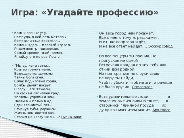 Игра: «Угадайте профессию»   Камни разные учу.  Вот руда, в ней есть металлы.  Вот различные кристаллы.  Камень здесь – морской коралл,  Рядом жемчуг засверкал.  Самый крепки, знай, алмаз,  Я найду его не раз.  Геолог. Он весь город нам покажет,  Всё о нём к тому ж расскажет.  И от нас вопросов ждёт,  И на все ответ найдёт…. Экскурсовод  “ Мы вулкана сыны…  Кратер гремит маня.  Выведать мы должны  Тайны бога огня.  Шлак под ногами горяч,  Бомбы дымят вокруг.  В гору шаги тяжелы,  По каскам лапиллей град.  Упрямы, упрямы и злы,  Лезем мы прямо в ад.  Едок сернистый газ –  Стиснув зубы, держись!  Жизнь нам дается раз,  Ставим на карту жизнь!..